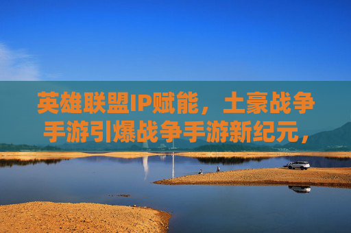 英雄联盟IP赋能，土豪战争手游引爆战争手游新纪元，从MOBA到战场，玩家狂欢与资本热捧的战争游戏新生态，英雄联盟IP赋能，战争手游引爆战争游戏新纪元，从MOBA到战场，玩家狂欢与资本热捧的新生态
