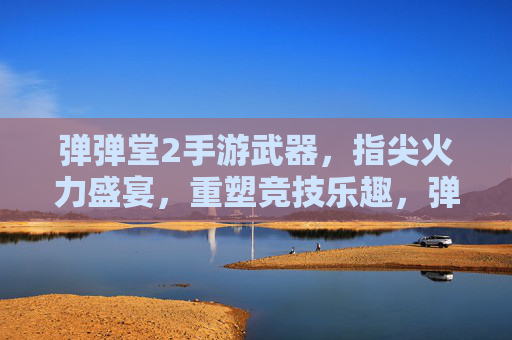 弹弹堂2手游武器，指尖火力盛宴，重塑竞技乐趣，弹弹堂2手游武器，指尖火力盛宴，重塑竞技乐趣