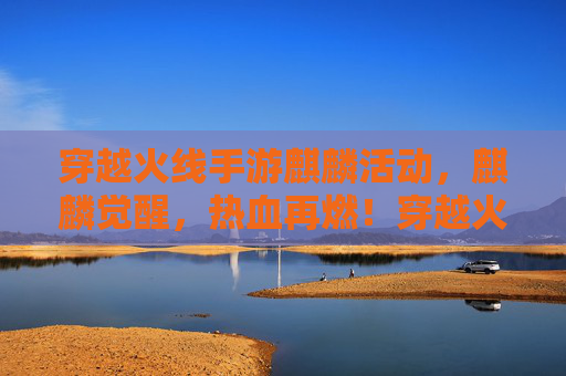 穿越火线手游麒麟活动，麒麟觉醒，热血再燃！穿越火线手游麒麟活动，麒麟觉醒，热血再燃！