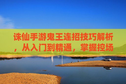 诛仙手游鬼王连招技巧解析，从入门到精通，掌握控场与爆发核心连招，诛仙手游鬼王连招技巧解析，从入门到精通，掌握控场与爆发核心连招