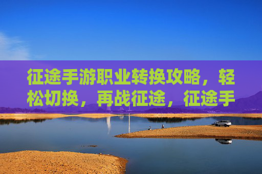 征途手游职业转换攻略，轻松切换，再战征途，征途手游职业转换攻略，轻松切换，再战征途