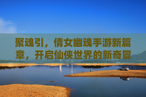 聚魂引，倩女幽魂手游新篇章，开启仙侠世界的新奇冒险，聚魂引，倩女幽魂手游新篇章，开启仙侠世界新奇冒险
