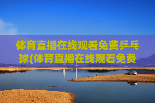 体育直播在线观看免费乒乓球(体育直播在线观看免费乒乓球直播)免费在线观看乒乓球直播（体育直播在线观看免费乒乓球）