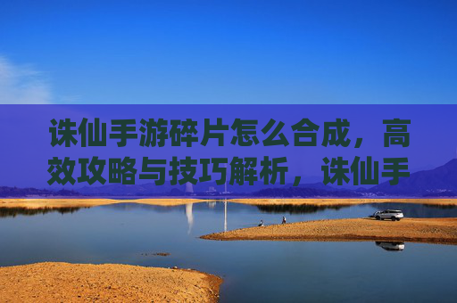 诛仙手游碎片怎么合成，高效攻略与技巧解析，诛仙手游碎片合成攻略，高效技巧与操作解析