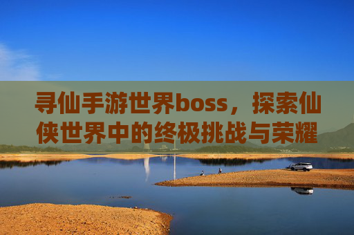 寻仙手游世界boss，探索仙侠世界中的终极挑战与荣耀之旅，寻仙手游世界boss，探索仙侠世界中的终极挑战与荣耀之旅