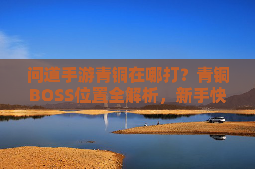 问道手游青铜在哪打？青铜BOSS位置全解析，新手快速升级攻略，问道手游青铜BOSS位置全解析，新手快速升级攻略