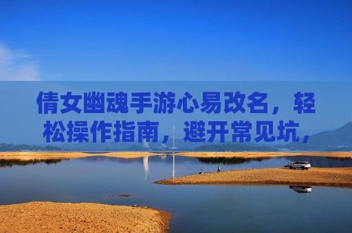 倩女幽魂手游心易改名，轻松操作指南，避开常见坑，倩女幽魂手游心易改名，轻松操作指南，避开常见坑