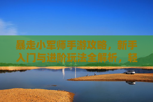 暴走小军师手游攻略，新手入门与进阶玩法全解析，轻松玩转策略战场，暴走小军师手游攻略，新手入门与进阶玩法全解析，轻松玩转策略战场