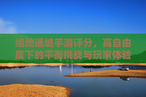 绝地迷城手游评分，高自由度下的平衡挑战与玩家体验剖析，绝地迷城手游评分，高自由度下的平衡挑战与玩家体验剖析