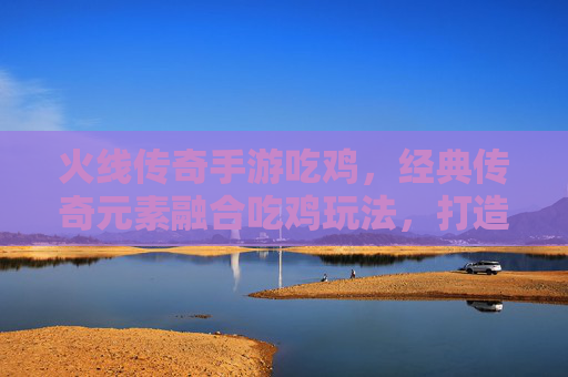 火线传奇手游吃鸡，经典传奇元素融合吃鸡玩法，打造热血竞技新标杆，火线传奇手游吃鸡，经典传奇元素融合吃鸡玩法，打造热血竞技新标杆