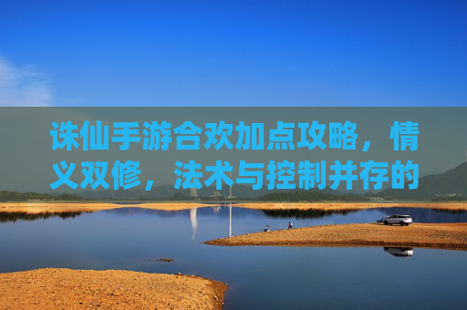 诛仙手游合欢加点攻略，情义双修，法术与控制并存的艺术，诛仙手游合欢加点攻略，情义双修，法术与控制的艺术