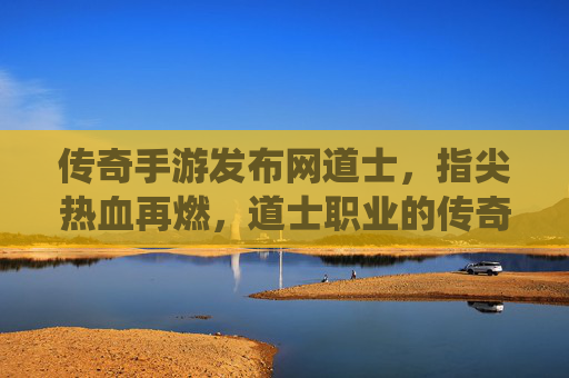 传奇手游发布网道士,指尖热血再燃,道士职业的传奇演绎,传奇手游道士,指尖热血再燃,道士职业的传奇演绎
