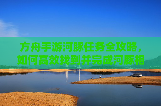 方舟手游河豚任务全攻略,如何高效找到并完成河豚相关任务,方舟手游河豚任务全攻略,高效找到并完成河豚相关任务