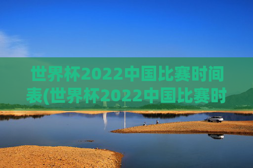 世界杯2022中国比赛时间表(世界杯2022中国比赛时间表格)