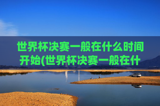 世界杯决赛一般在什么时间开始(世界杯决赛一般在什么时间开始比赛)