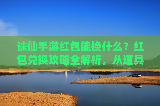 诛仙手游红包能换什么?红包兑换攻略全解析,从道具到角色,一文看懂!诛仙手游红包能换什么?红包兑换攻略全解析,从道具到角色,一文看懂!