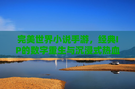 完美世界小说手游，经典IP的数字重生与沉浸式热血冒险之旅，完美世界手游，经典IP的数字重生与沉浸式热血冒险之旅