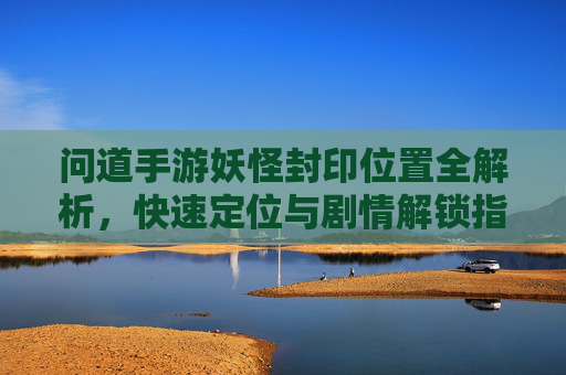 问道手游妖怪封印位置全解析,快速定位与剧情解锁指南,问道手游妖怪封印位置全解析,快速定位与剧情解锁指南