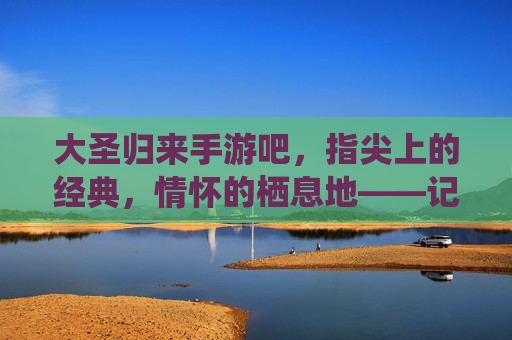 大圣归来手游吧，指尖上的经典，情怀的栖息地——记这个承载无数玩家记忆的数字家园，大圣归来手游吧，指尖上的经典，情怀的栖息地——记承载玩家记忆的数字家园
