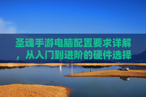 圣魂手游电脑配置要求详解，从入门到进阶的硬件选择与优化指南