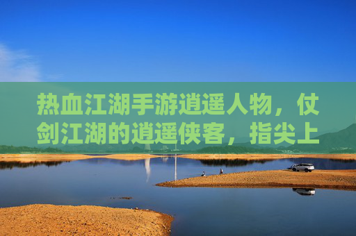 热血江湖手游逍遥人物，仗剑江湖的逍遥侠客，指尖上的自由江湖