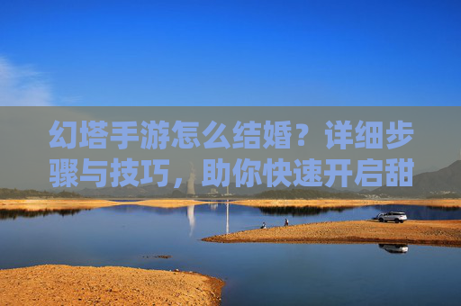 幻塔手游怎么结婚？详细步骤与技巧，助你快速开启甜蜜旅程