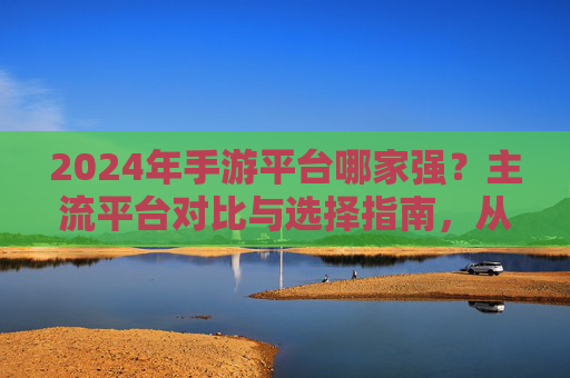 2024年手游平台哪家强?主流平台对比与选择指南,从社交属性到游戏生态的全面解析,2024年手游平台哪家强?主流平台对比与选择指南,社交属性与游戏生态的全面解析