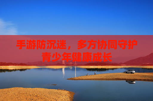 手游防沉迷,多方协同守护青少年健康成长