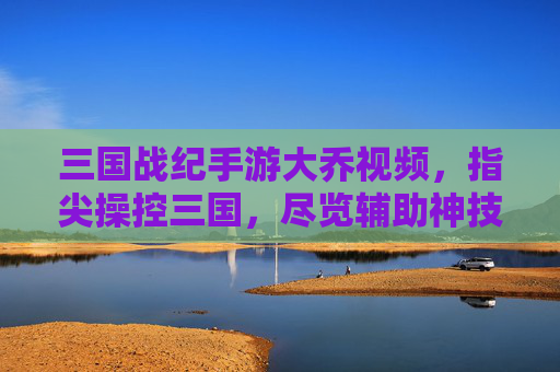 三国战纪手游大乔视频，指尖操控三国，尽览辅助神技的华丽与实用，三国战纪手游大乔视频，指尖操控三国，尽览辅助神技的华丽与实用