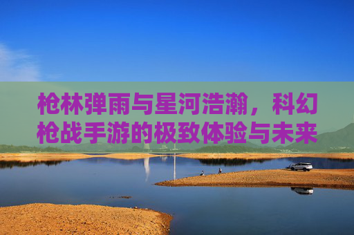 枪林弹雨与星河浩瀚，科幻枪战手游的极致体验与未来趋势