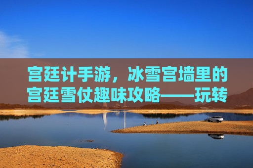 宫廷计手游，冰雪宫墙里的宫廷雪仗趣味攻略——玩转冬日宫廷的欢乐指南