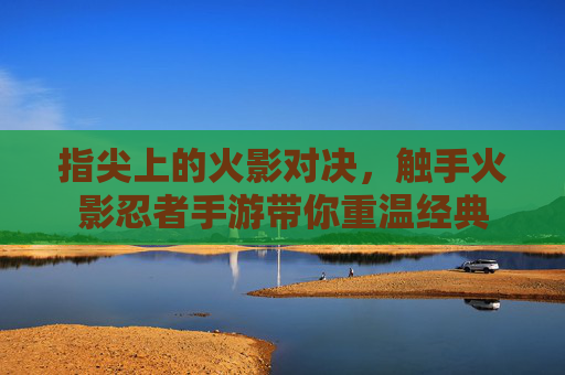 指尖上的火影对决，触手火影忍者手游带你重温经典