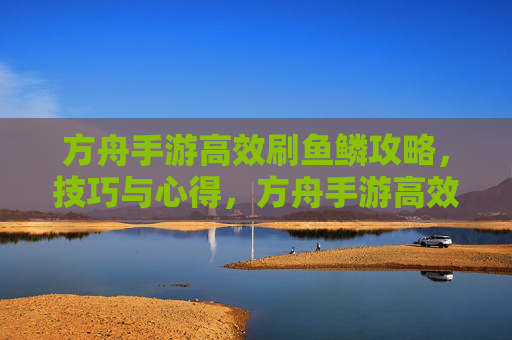 方舟手游高效刷鱼鳞攻略,技巧与心得,方舟手游高效刷鱼鳞攻略,技巧与心得