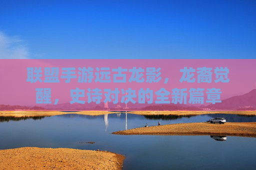 联盟手游远古龙影,龙裔觉醒,史诗对决的全新篇章