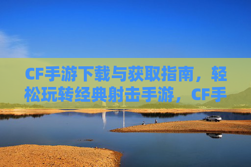 CF手游下载与获取指南，轻松玩转经典射击手游，CF手游下载与获取指南，轻松玩转经典射击手游