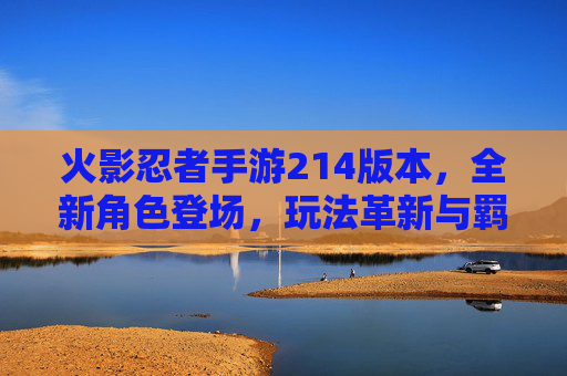 火影忍者手游214版本，全新角色登场，玩法革新与羁绊升级解析