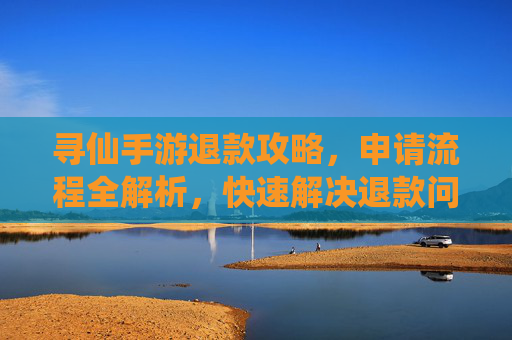 寻仙手游退款攻略，申请流程全解析，快速解决退款问题