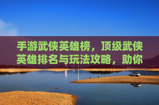 手游武侠英雄榜，顶级武侠英雄排名与玩法攻略，助你一统江湖！