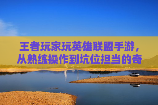 王者玩家玩英雄联盟手游，从熟练操作到坑位担当的奇妙反转——机制差异下的操作水土不服