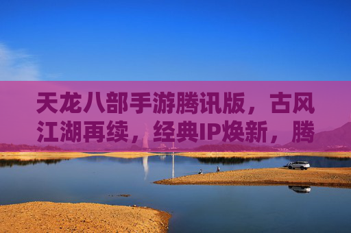 天龙八部手游腾讯版，古风江湖再续，经典IP焕新，腾讯版如何重塑经典体验？