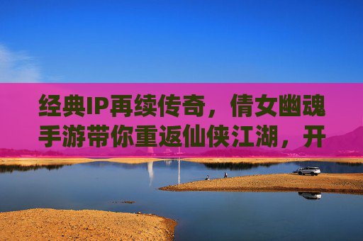 经典IP再续传奇，倩女幽魂手游带你重返仙侠江湖，开启别样仙缘，经典IP再续传奇，倩女幽魂手游带你重返仙侠江湖，开启别样仙缘