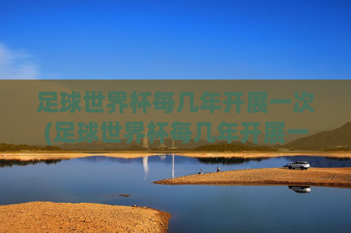 足球世界杯每几年开展一次(足球世界杯每几年开展一次比赛)