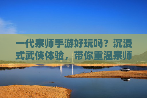 一代宗师手游好玩吗?沉浸式武侠体验,带你重温宗师风采的江湖之旅