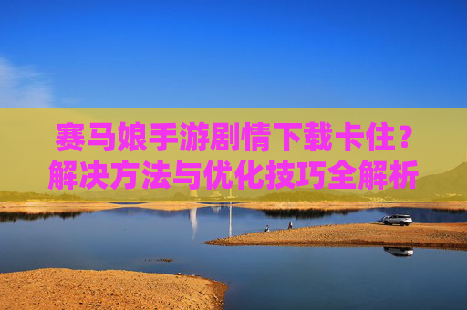 赛马娘手游剧情下载卡住？解决方法与优化技巧全解析