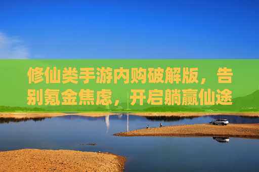 修仙类手游内购破解版，告别氪金焦虑，开启躺赢仙途的秘籍？修仙类手游内购破解版，告别氪金焦虑，开启躺赢仙途的秘籍