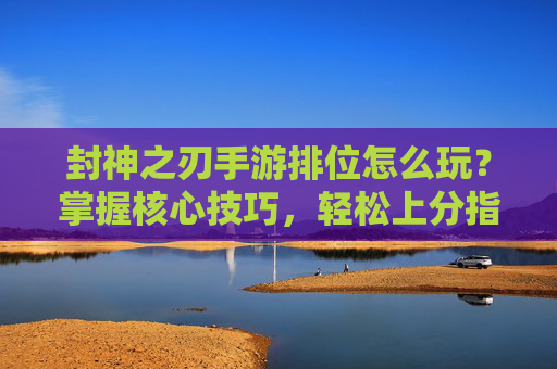 封神之刃手游排位怎么玩？掌握核心技巧，轻松上分指南