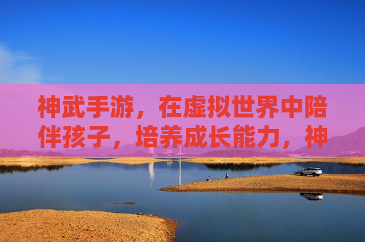 神武手游，在虚拟世界中陪伴孩子，培养成长能力，神武手游，在虚拟世界中陪伴孩子，培养成长能力