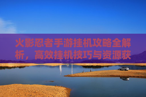 火影忍者手游挂机攻略全解析,高效挂机技巧与资源获取指南
