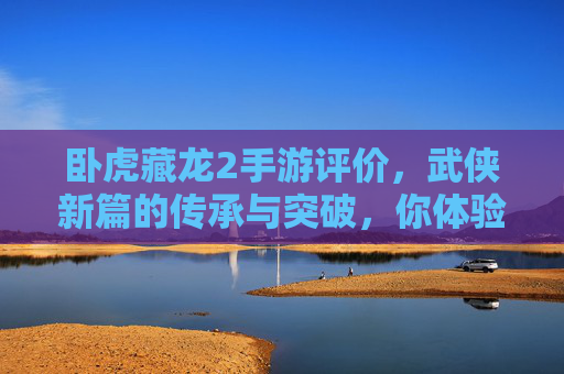 卧虎藏龙2手游评价，武侠新篇的传承与突破，你体验了吗？卧虎藏龙2手游评价，武侠新篇的传承与突破，你体验了吗？