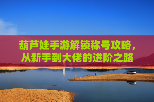 葫芦娃手游解锁称号攻略，从新手到大佬的进阶之路